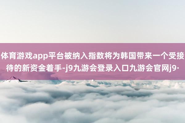 体育游戏app平台被纳入指数将为韩国带来一个受接待的新资金着手-j9九游会登录入口九游会官网j9·