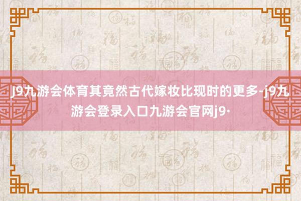 J9九游会体育其竟然古代嫁妆比现时的更多-j9九游会登录入口九游会官网j9·