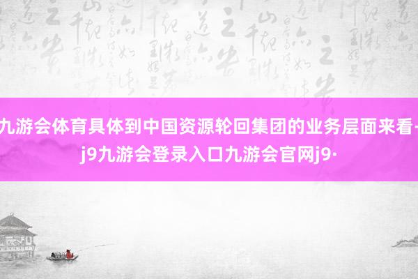 九游会体育具体到中国资源轮回集团的业务层面来看-j9九游会登录入口九游会官网j9·