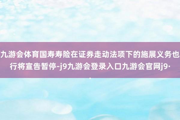 九游会体育国寿寿险在证券走动法项下的施展义务也行将宣告暂停-j9九游会登录入口九游会官网j9·