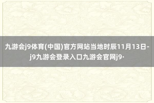 九游会j9体育(中国)官方网站当地时辰11月13日-j9九游会登录入口九游会官网j9·
