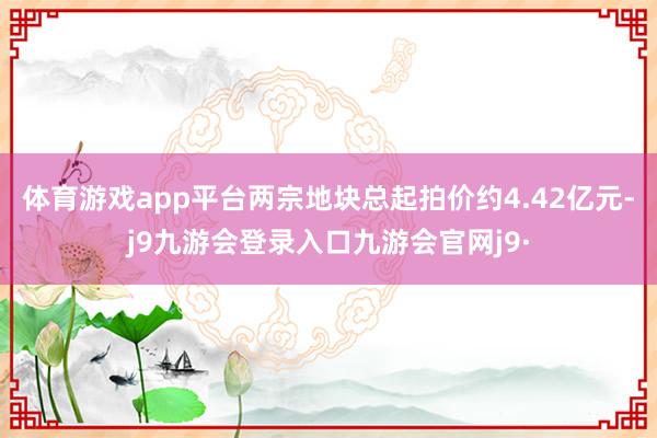 体育游戏app平台两宗地块总起拍价约4.42亿元-j9九游会登录入口九游会官网j9·