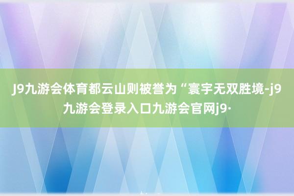 J9九游会体育都云山则被誉为“寰宇无双胜境-j9九游会登录入口九游会官网j9·
