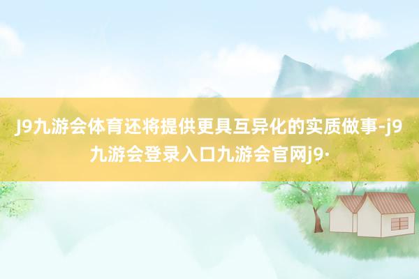 J9九游会体育还将提供更具互异化的实质做事-j9九游会登录入口九游会官网j9·