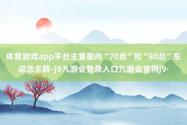 体育游戏app平台主要面向“70后”和“80后”东说念主群-j9九游会登录入口九游会官网j9·