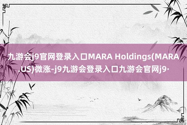 九游会j9官网登录入口MARA Holdings(MARA.US)微涨-j9九游会登录入口九游会官网j9·