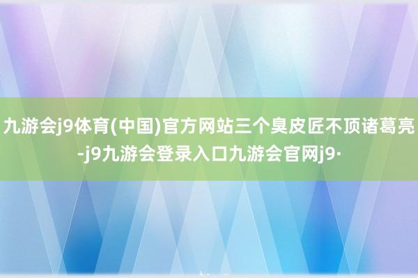 九游会j9体育(中国)官方网站三个臭皮匠不顶诸葛亮-j9九游会登录入口九游会官网j9·