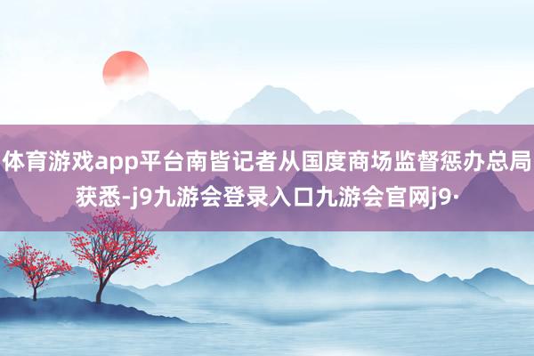 体育游戏app平台南皆记者从国度商场监督惩办总局获悉-j9九游会登录入口九游会官网j9·