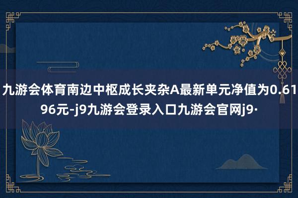 九游会体育南边中枢成长夹杂A最新单元净值为0.6196元-j9九游会登录入口九游会官网j9·