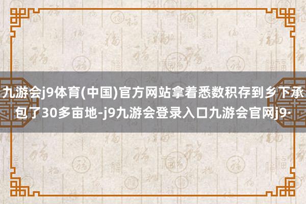 九游会j9体育(中国)官方网站拿着悉数积存到乡下承包了30多亩地-j9九游会登录入口九游会官网j9·