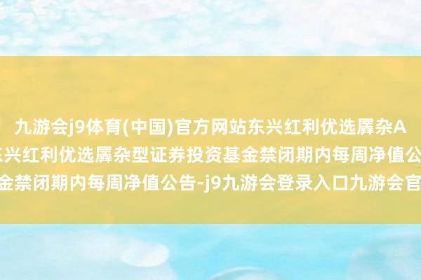 九游会j9体育(中国)官方网站东兴红利优选羼杂A,东兴红利优选羼杂C: 东兴红利优选羼杂型证券投资基金禁闭期内每周净值公告-j9九游会登录入口九游会官网j9·