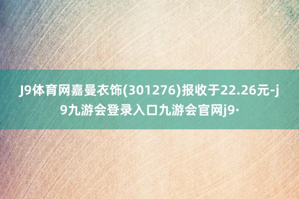 J9体育网嘉曼衣饰(301276)报收于22.26元-j9九游会登录入口九游会官网j9·