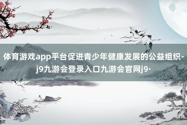 体育游戏app平台促进青少年健康发展的公益组织-j9九游会登录入口九游会官网j9·