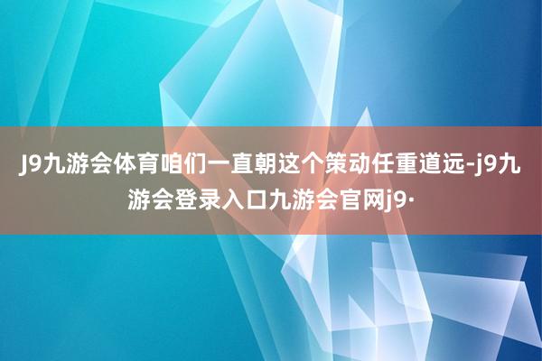 J9九游会体育咱们一直朝这个策动任重道远-j9九游会登录入口九游会官网j9·