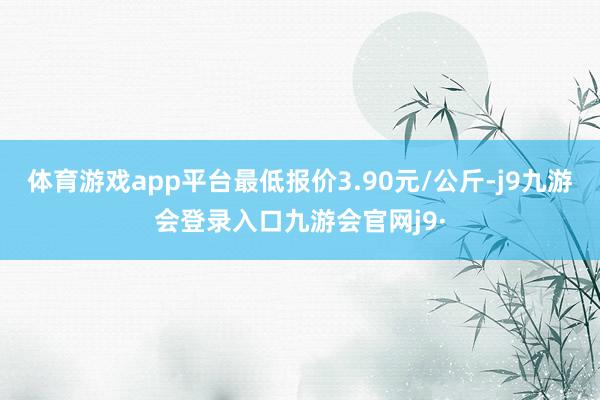 体育游戏app平台最低报价3.90元/公斤-j9九游会登录入口九游会官网j9·