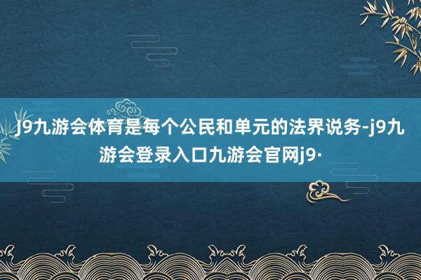 J9九游会体育是每个公民和单元的法界说务-j9九游会登录入口九游会官网j9·