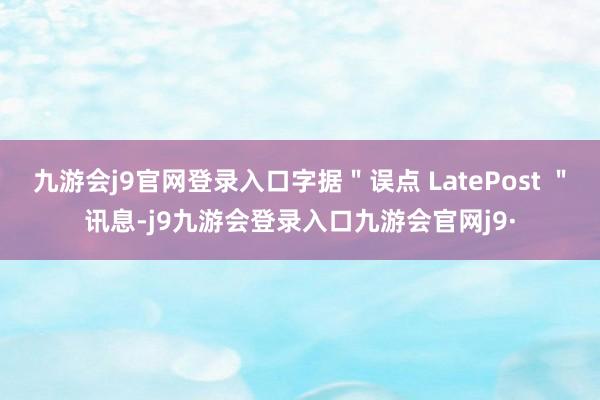 九游会j9官网登录入口字据＂误点 LatePost ＂讯息-j9九游会登录入口九游会官网j9·