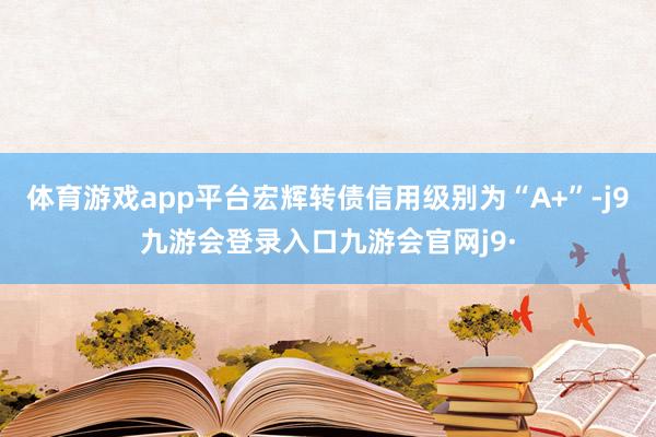 体育游戏app平台宏辉转债信用级别为“A+”-j9九游会登录入口九游会官网j9·