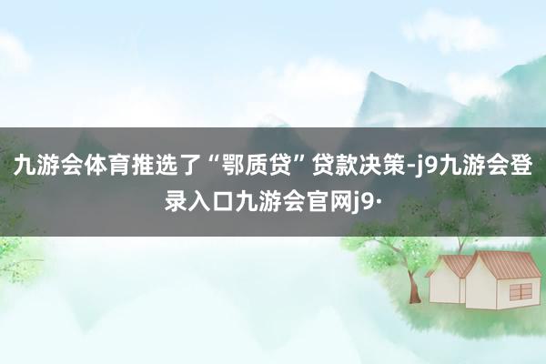 九游会体育推选了“鄂质贷”贷款决策-j9九游会登录入口九游会官网j9·