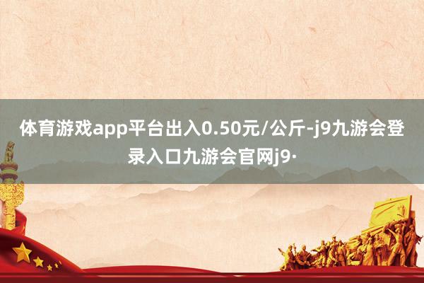 体育游戏app平台出入0.50元/公斤-j9九游会登录入口九游会官网j9·