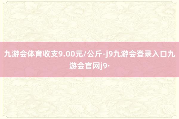 九游会体育收支9.00元/公斤-j9九游会登录入口九游会官网j9·