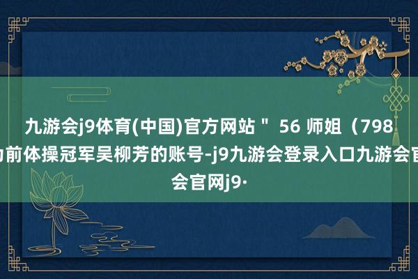 九游会j9体育(中国)官方网站＂ 56 师姐（798）＂为前体操冠军吴柳芳的账号-j9九游会登录入口九游会官网j9·