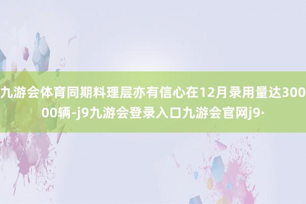 九游会体育同期料理层亦有信心在12月录用量达30000辆-j9九游会登录入口九游会官网j9·