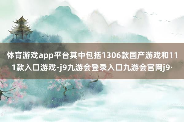 体育游戏app平台其中包括1306款国产游戏和111款入口游戏-j9九游会登录入口九游会官网j9·