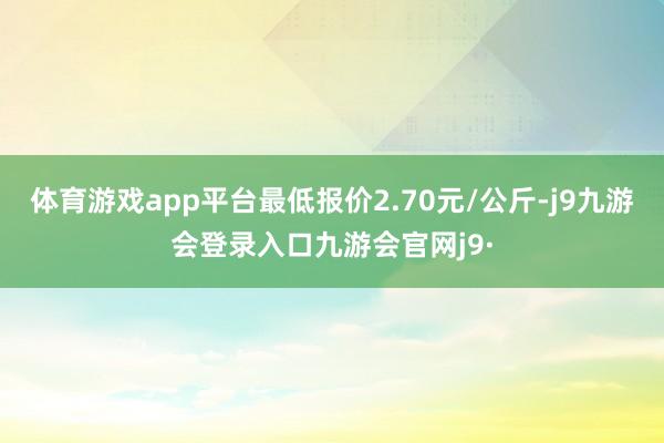 体育游戏app平台最低报价2.70元/公斤-j9九游会登录入口九游会官网j9·