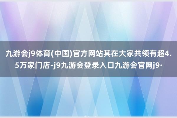 九游会j9体育(中国)官方网站其在大家共领有超4.5万家门店-j9九游会登录入口九游会官网j9·