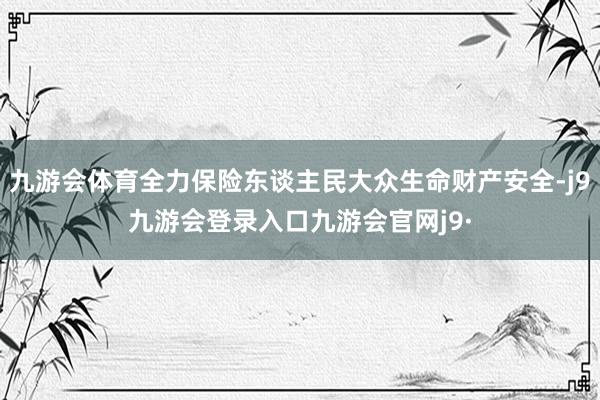 九游会体育全力保险东谈主民大众生命财产安全-j9九游会登录入口九游会官网j9·