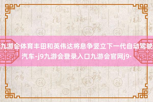 九游会体育丰田和英伟达将息争竖立下一代自动驾驶汽车-j9九游会登录入口九游会官网j9·