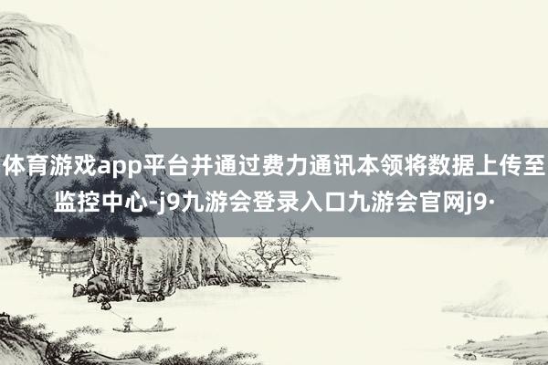 体育游戏app平台并通过费力通讯本领将数据上传至监控中心-j9九游会登录入口九游会官网j9·