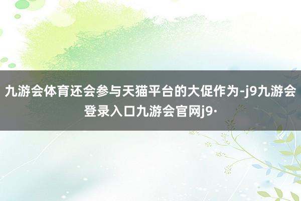 九游会体育还会参与天猫平台的大促作为-j9九游会登录入口九游会官网j9·