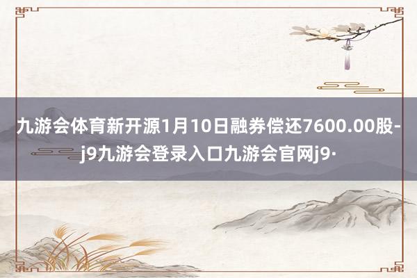 九游会体育新开源1月10日融券偿还7600.00股-j9九游会登录入口九游会官网j9·
