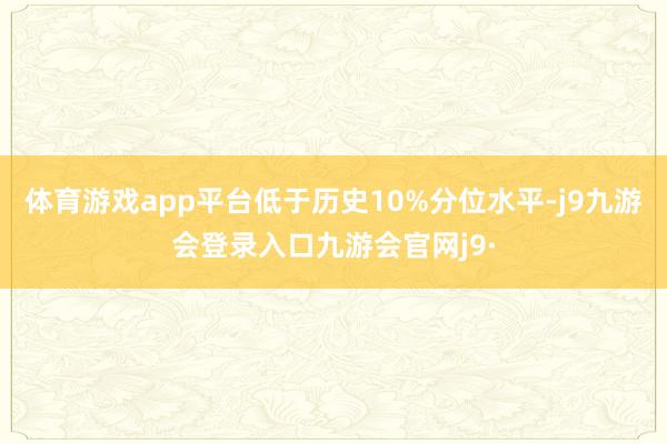 体育游戏app平台低于历史10%分位水平-j9九游会登录入口九游会官网j9·