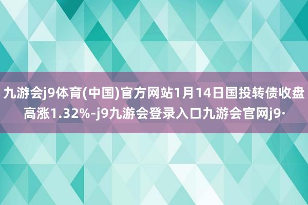 九游会j9体育(中国)官方网站1月14日国投转债收盘高涨1.32%-j9九游会登录入口九游会官网j9·