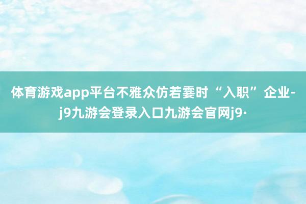 体育游戏app平台不雅众仿若霎时 “入职” 企业-j9九游会登录入口九游会官网j9·