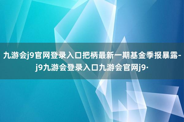 九游会j9官网登录入口把柄最新一期基金季报暴露-j9九游会登录入口九游会官网j9·