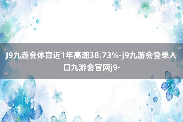J9九游会体育近1年高潮38.73%-j9九游会登录入口九游会官网j9·