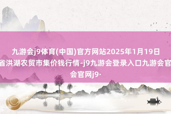 九游会j9体育(中国)官方网站2025年1月19日湖北省洪湖农贸市集价钱行情-j9九游会登录入口九游会官网j9·