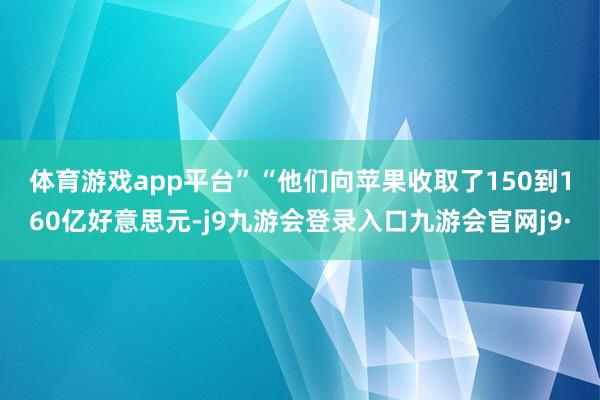 体育游戏app平台”　　“他们向苹果收取了150到160亿好意思元-j9九游会登录入口九游会官网j9·
