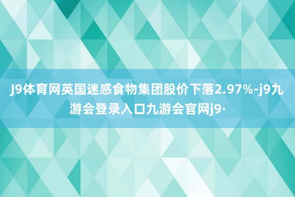 J9体育网英国迷惑食物集团股价下落2.97%-j9九游会登录入口九游会官网j9·