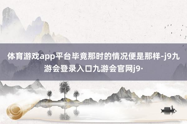 体育游戏app平台毕竟那时的情况便是那样-j9九游会登录入口九游会官网j9·
