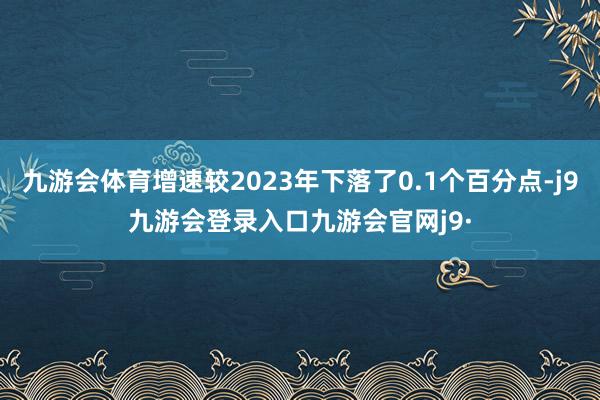 九游会体育增速较2023年下落了0.1个百分点-j9九游会登录入口九游会官网j9·