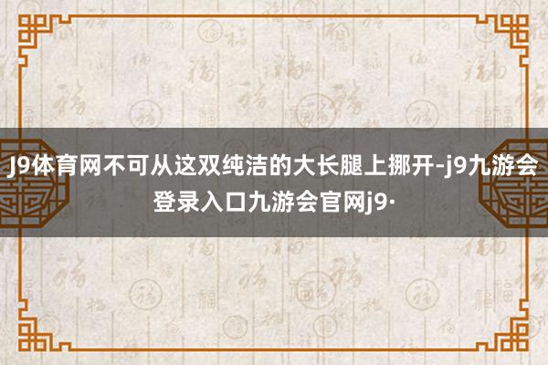 J9体育网不可从这双纯洁的大长腿上挪开-j9九游会登录入口九游会官网j9·