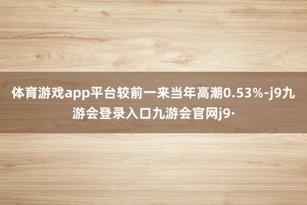 体育游戏app平台较前一来当年高潮0.53%-j9九游会登录入口九游会官网j9·