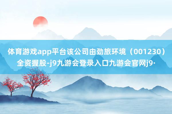 体育游戏app平台该公司由劲旅环境（001230）全资握股-j9九游会登录入口九游会官网j9·