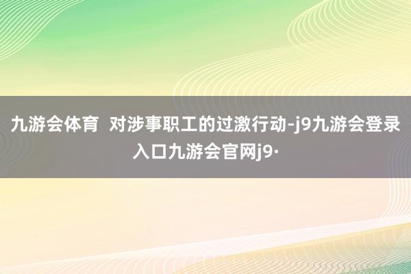 九游会体育  对涉事职工的过激行动-j9九游会登录入口九游会官网j9·
