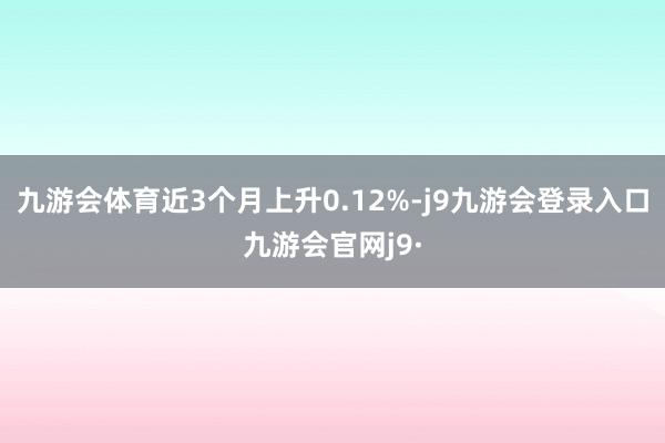 九游会体育近3个月上升0.12%-j9九游会登录入口九游会官网j9·